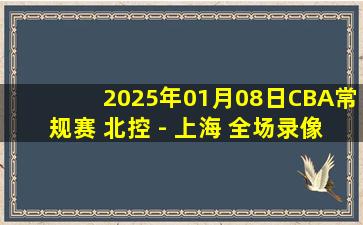 2025年01月08日CBA常规赛 北控 - 上海 全场录像